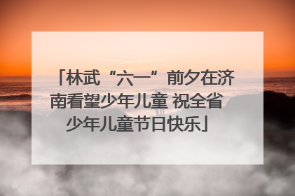 林武“六一”前夕在济南看望少年儿童 祝全省少年儿童节日快乐